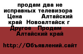 продам два не исправных телевизора › Цена ­ 500 - Алтайский край, Новоалтайск г. Другое » Продам   . Алтайский край